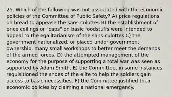 25. Which of the following was not associated with the economic policies of the Committee of Public Safety? A) price regulations on bread to appease the sans-culottes B) the establishment of price ceilings or "caps" on basic foodstuffs were intended to appeal to the egalitarianism of the sans-culottes C) the government nationalized, or placed under government ownership, many small workshops to better meet the demands of the armed forces. D) the attempted management of the economy for the purpose of supporting a total war was seen as supported by Adam Smith. E) the Committee, in some instances, requisitioned the shoes of the elite to help the soldiers gain access to basic necessities. F) the Committee justified their economic policies by claiming a national emergency.