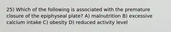 25) Which of the following is associated with the premature closure of the epiphyseal plate? A) malnutrition B) excessive calcium intake C) obesity D) reduced activity level