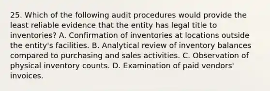 25. Which of the following audit procedures would provide the least reliable evidence that the entity has legal title to inventories? A. Confirmation of inventories at locations outside the entity's facilities. B. Analytical review of inventory balances compared to purchasing and sales activities. C. Observation of physical inventory counts. D. Examination of paid vendors' invoices.