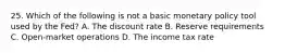 25. Which of the following is not a basic monetary policy tool used by the Fed? A. The discount rate B. Reserve requirements C. Open-market operations D. The income tax rate