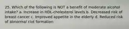 25. Which of the following is NOT a benefit of moderate alcohol intake? a. Increase in HDL-cholesterol levels b. Decreased risk of breast cancer c. Improved appetite in the elderly d. Reduced risk of abnormal clot formation