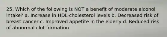 25. Which of the following is NOT a benefit of moderate alcohol intake? a. Increase in HDL-cholesterol levels b. Decreased risk of breast cancer c. Improved appetite in the elderly d. Reduced risk of abnormal clot formation