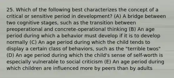 25. Which of the following best characterizes the concept of a critical or sensitive period in development? (A) A bridge between two cognitive stages, such as the transition between preoperational and concrete-operational thinking (B) An age period during which a behavior must develop if it is to develop normally (C) An age period during which the child tends to display a certain class of behaviors, such as the "terrible twos" (D) An age period during which the child's sense of self-worth is especially vulnerable to social criticism (E) An age period during which children are influenced more by peers than by adults