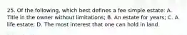 25. Of the following, which best defines a fee simple estate: A. Title in the owner without limitations; B. An estate for years; C. A life estate; D. The most interest that one can hold in land.