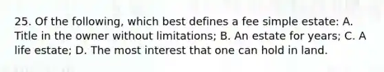 25. Of the following, which best defines a fee simple estate: A. Title in the owner without limitations; B. An estate for years; C. A life estate; D. The most interest that one can hold in land.