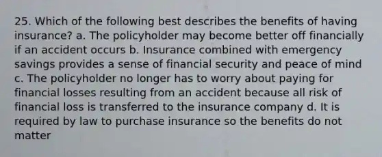 25. Which of the following best describes the benefits of having insurance? a. The policyholder may become better off financially if an accident occurs b. Insurance combined with emergency savings provides a sense of financial security and peace of mind c. The policyholder no longer has to worry about paying for financial losses resulting from an accident because all risk of financial loss is transferred to the insurance company d. It is required by law to purchase insurance so the benefits do not matter