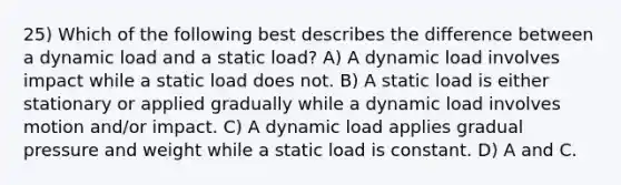 25) Which of the following best describes the difference between a dynamic load and a static load? A) A dynamic load involves impact while a static load does not. B) A static load is either stationary or applied gradually while a dynamic load involves motion and/or impact. C) A dynamic load applies gradual pressure and weight while a static load is constant. D) A and C.