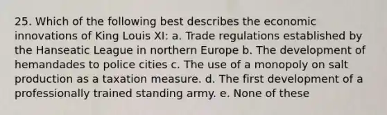 25. Which of the following best describes the economic innovations of King Louis XI: a. Trade regulations established by the Hanseatic League in northern Europe b. The development of hemandades to police cities c. The use of a monopoly on salt production as a taxation measure. d. The first development of a professionally trained standing army. e. None of these