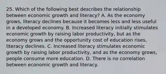 25. Which of the following best describes the relationship between economic growth and literacy? A. As the economy grows, literacy declines because it becomes less and less useful in a developed economy. B. Increased literacy initially stimulates economic growth by raising labor productivity, but as the economy grows and the opportunity cost of education rises, literacy declines. C. Increased literacy stimulates economic growth by raising labor productivity, and as the economy grows, people consume more education. D. There is no correlation between economic growth and literacy.