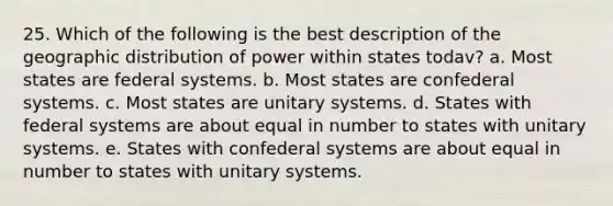 25. Which of the following is the best description of the geographic distribution of power within states todav? a. Most states are federal systems. b. Most states are confederal systems. c. Most states are unitary systems. d. States with federal systems are about equal in number to states with unitary systems. e. States with confederal systems are about equal in number to states with unitary systems.