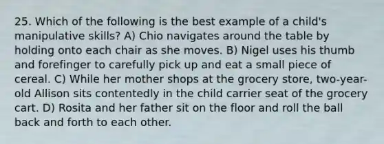 25. Which of the following is the best example of a child's manipulative skills? A) Chio navigates around the table by holding onto each chair as she moves. B) Nigel uses his thumb and forefinger to carefully pick up and eat a small piece of cereal. C) While her mother shops at the grocery store, two-year-old Allison sits contentedly in the child carrier seat of the grocery cart. D) Rosita and her father sit on the floor and roll the ball back and forth to each other.