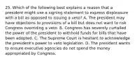 25. Which of the following best explains a reason that a president might use a signing statement to express displeasure with a bill as opposed to issuing a veto? A. The president may have objections to provisions of a bill but does not want to risk Congress overriding a veto. B. Congress has severely curtailed the power of the president to withhold funds for bills that have been adopted. C. The Supreme Court is hesitant to acknowledge the president's power to veto legislation. D. The president wants to ensure executive agencies do not spend the money appropriated by Congress.