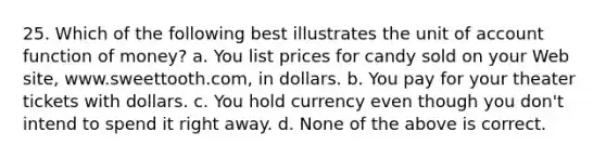 25. Which of the following best illustrates the unit of account function of money? a. You list prices for candy sold on your Web site, www.sweettooth.com, in dollars. b. You pay for your theater tickets with dollars. c. You hold currency even though you don't intend to spend it right away. d. None of the above is correct.