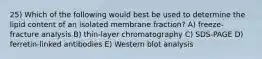 25) Which of the following would best be used to determine the lipid content of an isolated membrane fraction? A) freeze-fracture analysis B) thin-layer chromatography C) SDS-PAGE D) ferretin-linked antibodies E) Western blot analysis