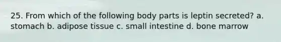 25. From which of the following body parts is leptin secreted? a. stomach b. adipose tissue c. small intestine d. bone marrow