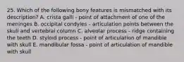 25. Which of the following bony features is mismatched with its description? A. crista galli - point of attachment of one of the meninges B. occipital condyles - articulation points between the skull and vertebral column C. alveolar process - ridge containing the teeth D. styloid process - point of articulation of mandible with skull E. mandibular fossa - point of articulation of mandible with skull