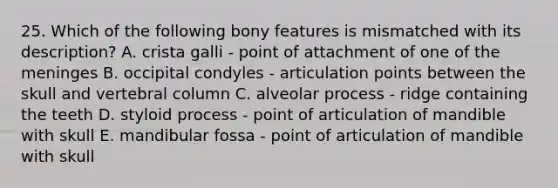 25. Which of the following bony features is mismatched with its description? A. crista galli - point of attachment of one of <a href='https://www.questionai.com/knowledge/k36SqhoPCV-the-meninges' class='anchor-knowledge'>the meninges</a> B. occipital condyles - articulation points between the skull and <a href='https://www.questionai.com/knowledge/ki4fsP39zf-vertebral-column' class='anchor-knowledge'>vertebral column</a> C. alveolar process - ridge containing the teeth D. styloid process - point of articulation of mandible with skull E. mandibular fossa - point of articulation of mandible with skull