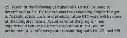 25. Which of the following calculations CANNOT be used to determine EAC? a. EV to date plus the remaining project budget b. Accepts actual costs and predicts future ETC work will be done at the budgeted rate c. Assumes what the program has experienced can be expected to continue d. ETC will be performed at an efficiency rate considering both the CPI and SPI