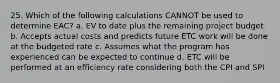 25. Which of the following calculations CANNOT be used to determine EAC? a. EV to date plus the remaining project budget b. Accepts actual costs and predicts future ETC work will be done at the budgeted rate c. Assumes what the program has experienced can be expected to continue d. ETC will be performed at an efficiency rate considering both the CPI and SPI