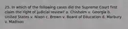 25. In which of the following cases did the Supreme Court first claim the right of judicial review? a. Chisholm v. Georgia b. United States v. Nixon c. Brown v. Board of Education d. Marbury v. Madison