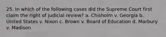 25. In which of the following cases did the Supreme Court first claim the right of judicial review? a. Chisholm v. Georgia b. United States v. Nixon c. Brown v. Board of Education d. Marbury v. Madison