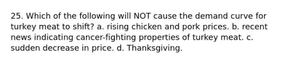 25. Which of the following will NOT cause the demand curve for turkey meat to shift? a. rising chicken and pork prices. b. recent news indicating cancer-fighting properties of turkey meat. c. sudden decrease in price. d. Thanksgiving.