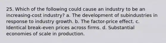 25. Which of the following could cause an industry to be an increasing-cost industry? a. The development of subindustries in response to industry growth. b. The factor-price effect. c. Identical break-even prices across firms. d. Substantial economies of scale in production.