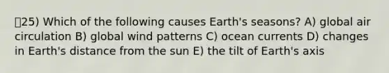 25) Which of the following causes Earth's seasons? A) global air circulation B) global wind patterns C) ocean currents D) changes in Earth's distance from the sun E) the tilt of Earth's axis