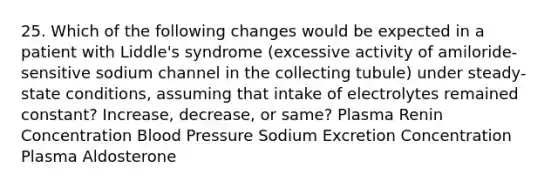 25. Which of the following changes would be expected in a patient with Liddle's syndrome (excessive activity of amiloride-sensitive sodium channel in the collecting tubule) under steady-state conditions, assuming that intake of electrolytes remained constant? Increase, decrease, or same? Plasma Renin Concentration Blood Pressure Sodium Excretion Concentration Plasma Aldosterone