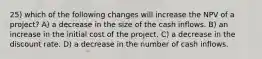 25) which of the following changes will increase the NPV of a project? A) a decrease in the size of the cash inflows. B) an increase in the initial cost of the project. C) a decrease in the discount rate. D) a decrease in the number of cash inflows.