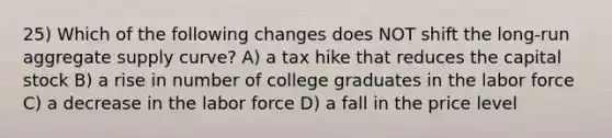 25) Which of the following changes does NOT shift the long-run aggregate supply curve? A) a tax hike that reduces the capital stock B) a rise in number of college graduates in the labor force C) a decrease in the labor force D) a fall in the price level