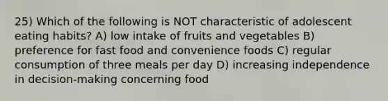 25) Which of the following is NOT characteristic of adolescent eating habits? A) low intake of fruits and vegetables B) preference for fast food and convenience foods C) regular consumption of three meals per day D) increasing independence in decision-making concerning food