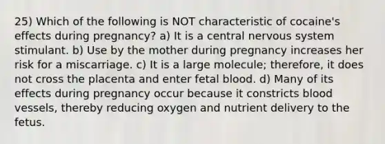 25) Which of the following is NOT characteristic of cocaine's effects during pregnancy? a) It is a central <a href='https://www.questionai.com/knowledge/kThdVqrsqy-nervous-system' class='anchor-knowledge'>nervous system</a> stimulant. b) Use by the mother during pregnancy increases her risk for a miscarriage. c) It is a large molecule; therefore, it does not cross the placenta and enter fetal blood. d) Many of its effects during pregnancy occur because it constricts <a href='https://www.questionai.com/knowledge/kZJ3mNKN7P-blood-vessels' class='anchor-knowledge'>blood vessels</a>, thereby reducing oxygen and nutrient delivery to the fetus.