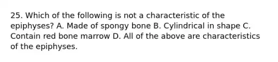 25. Which of the following is not a characteristic of the epiphyses? A. Made of spongy bone B. Cylindrical in shape C. Contain red bone marrow D. All of the above are characteristics of the epiphyses.