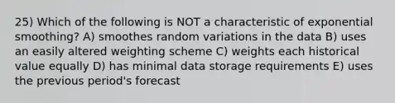 25) Which of the following is NOT a characteristic of exponential smoothing? A) smoothes random variations in the data B) uses an easily altered weighting scheme C) weights each historical value equally D) has minimal data storage requirements E) uses the previous period's forecast