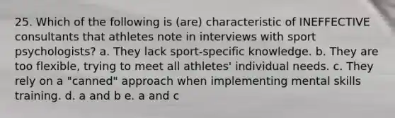 25. Which of the following is (are) characteristic of INEFFECTIVE consultants that athletes note in interviews with sport psychologists? a. They lack sport-specific knowledge. b. They are too flexible, trying to meet all athletes' individual needs. c. They rely on a "canned" approach when implementing mental skills training. d. a and b e. a and c