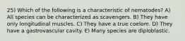 25) Which of the following is a characteristic of nematodes? A) All species can be characterized as scavengers. B) They have only longitudinal muscles. C) They have a true coelom. D) They have a gastrovascular cavity. E) Many species are diploblastic.