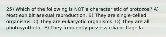 25) Which of the following is NOT a characteristic of protozoa? A) Most exhibit asexual reproduction. B) They are single-celled organisms. C) They are eukaryotic organisms. D) They are all photosynthetic. E) They frequently possess cilia or flagella.