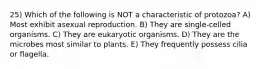 25) Which of the following is NOT a characteristic of protozoa? A) Most exhibit asexual reproduction. B) They are single-celled organisms. C) They are eukaryotic organisms. D) They are the microbes most similar to plants. E) They frequently possess cilia or flagella.