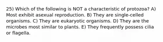 25) Which of the following is NOT a characteristic of protozoa? A) Most exhibit asexual reproduction. B) They are single-celled organisms. C) They are eukaryotic organisms. D) They are the microbes most similar to plants. E) They frequently possess cilia or flagella.