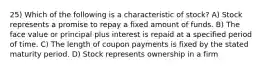 25) Which of the following is a characteristic of stock? A) Stock represents a promise to repay a fixed amount of funds. B) The face value or principal plus interest is repaid at a specified period of time. C) The length of coupon payments is fixed by the stated maturity period. D) Stock represents ownership in a firm