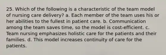 25. Which of the following is a characteristic of the team model of nursing care delivery? a. Each member of the team uses his or her abilities to the fullest in patient care. b. Communication among the team saves time, so the model is cost-efficient. c. Team nursing emphasizes holistic care for the patients and their families. d. This model increases continuity of care for the patients.