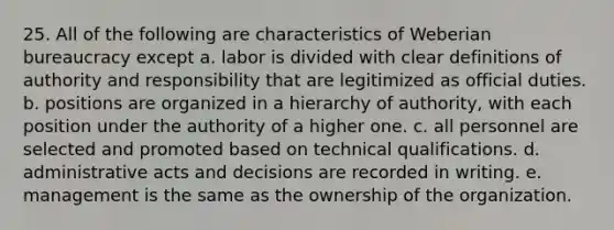 25. All of the following are characteristics of Weberian bureaucracy except a. labor is divided with clear definitions of authority and responsibility that are legitimized as official duties. b. positions are organized in a hierarchy of authority, with each position under the authority of a higher one. c. all personnel are selected and promoted based on technical qualifications. d. administrative acts and decisions are recorded in writing. e. management is the same as the ownership of the organization.