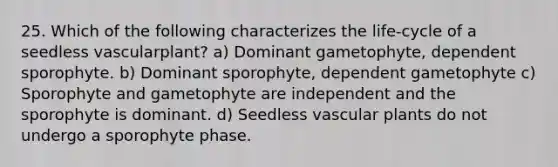 25. Which of the following characterizes the life-cycle of a seedless vascularplant? a) Dominant gametophyte, dependent sporophyte. b) Dominant sporophyte, dependent gametophyte c) Sporophyte and gametophyte are independent and the sporophyte is dominant. d) Seedless <a href='https://www.questionai.com/knowledge/kbaUXKuBoK-vascular-plants' class='anchor-knowledge'>vascular plants</a> do not undergo a sporophyte phase.