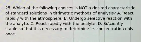 25. Which of the following choices is NOT a desired characteristic of standard solutions in titrimetric methods of analysis? A. React rapidly with the atmosphere. B. Undergo selective reaction with the analyte. C. React rapidly with the analyte. D. Suciently stable so that it is necessary to determine its concentration only once.