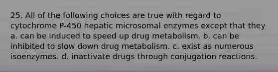 25. All of the following choices are true with regard to cytochrome P-450 hepatic microsomal enzymes except that they a. can be induced to speed up drug metabolism. b. can be inhibited to slow down drug metabolism. c. exist as numerous isoenzymes. d. inactivate drugs through conjugation reactions.