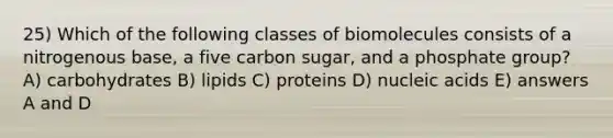 25) Which of the following classes of biomolecules consists of a nitrogenous base, a five carbon sugar, and a phosphate group? A) carbohydrates B) lipids C) proteins D) nucleic acids E) answers A and D