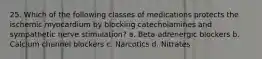 25. Which of the following classes of medications protects the ischemic myocardium by blocking catecholamines and sympathetic nerve stimulation? a. Beta-adrenergic blockers b. Calcium channel blockers c. Narcotics d. Nitrates