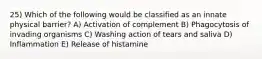 25) Which of the following would be classified as an innate physical barrier? A) Activation of complement B) Phagocytosis of invading organisms C) Washing action of tears and saliva D) Inflammation E) Release of histamine