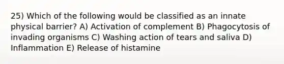 25) Which of the following would be classified as an innate physical barrier? A) Activation of complement B) Phagocytosis of invading organisms C) Washing action of tears and saliva D) Inflammation E) Release of histamine